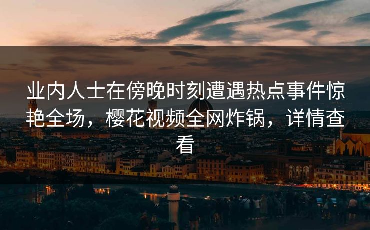 业内人士在傍晚时刻遭遇热点事件惊艳全场，樱花视频全网炸锅，详情查看
