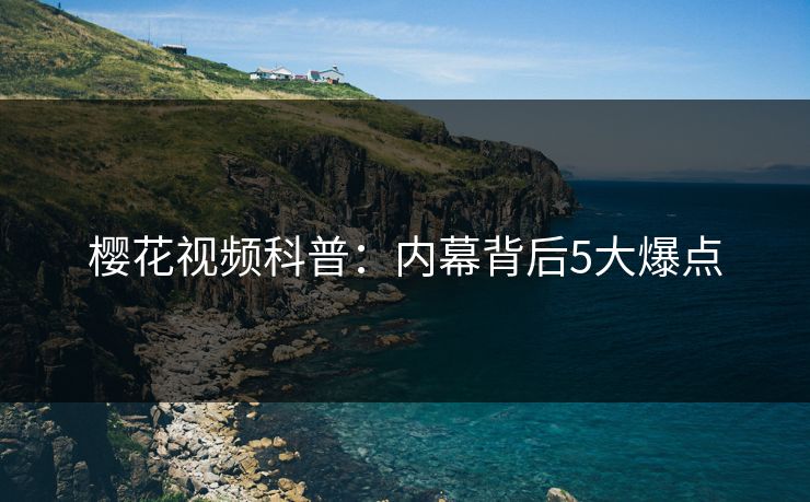 樱花视频科普：内幕背后5大爆点
