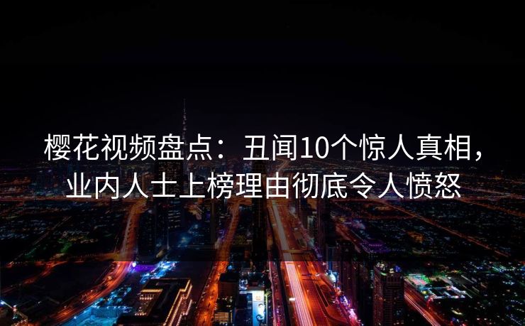 樱花视频盘点：丑闻10个惊人真相，业内人士上榜理由彻底令人愤怒