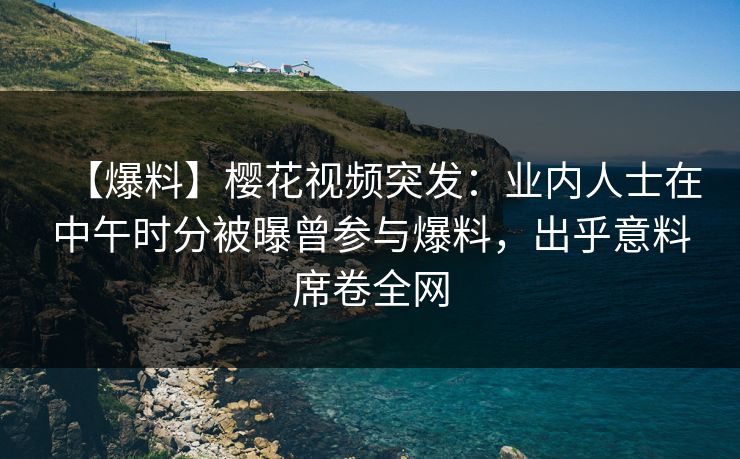 【爆料】樱花视频突发：业内人士在中午时分被曝曾参与爆料，出乎意料席卷全网