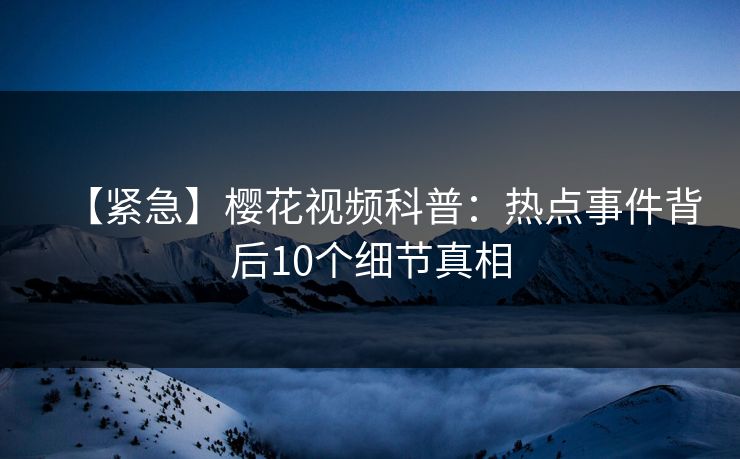 【紧急】樱花视频科普：热点事件背后10个细节真相