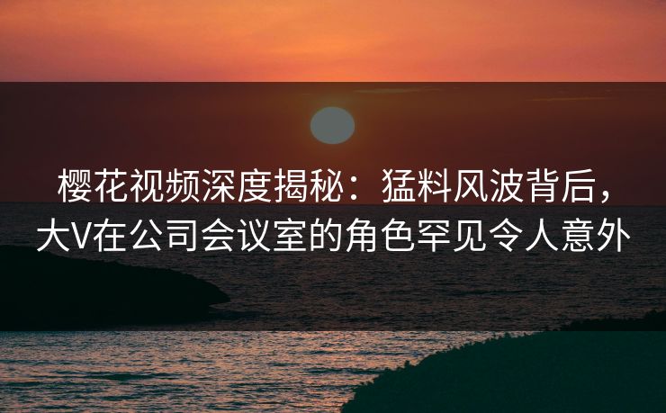 樱花视频深度揭秘：猛料风波背后，大V在公司会议室的角色罕见令人意外