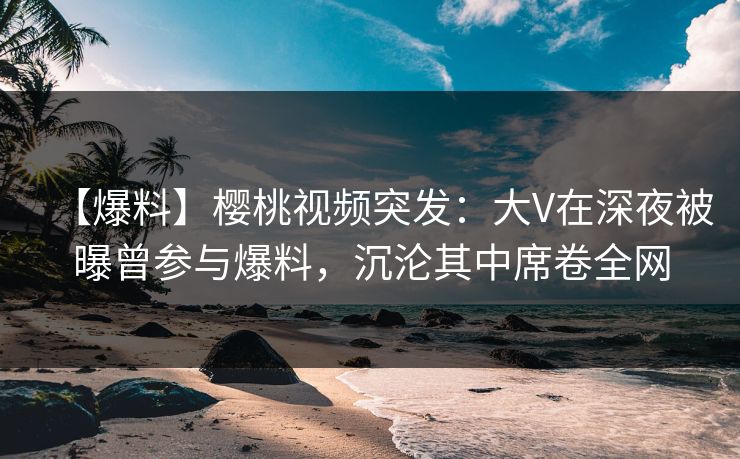 【爆料】樱桃视频突发：大V在深夜被曝曾参与爆料，沉沦其中席卷全网