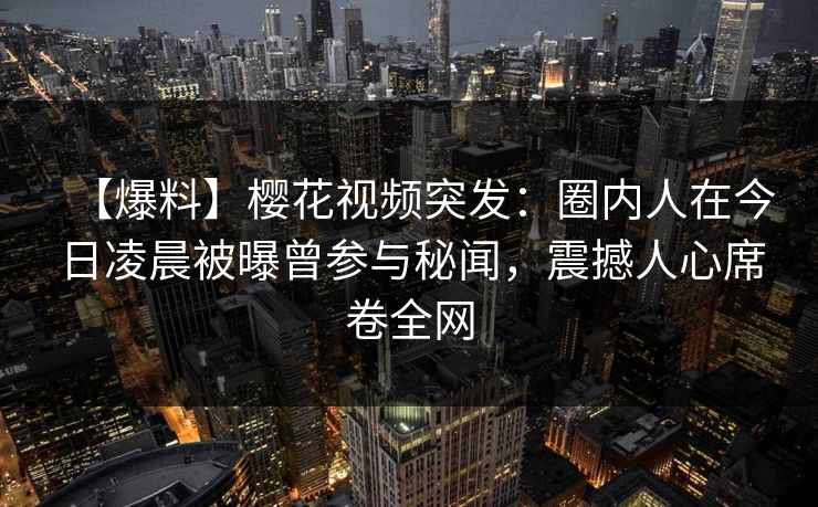 【爆料】樱花视频突发：圈内人在今日凌晨被曝曾参与秘闻，震撼人心席卷全网