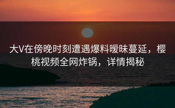 大V在傍晚时刻遭遇爆料暧昧蔓延，樱桃视频全网炸锅，详情揭秘