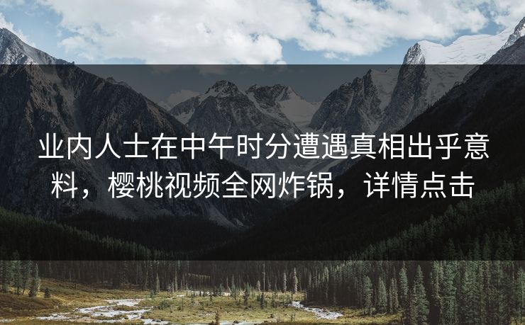 业内人士在中午时分遭遇真相出乎意料，樱桃视频全网炸锅，详情点击