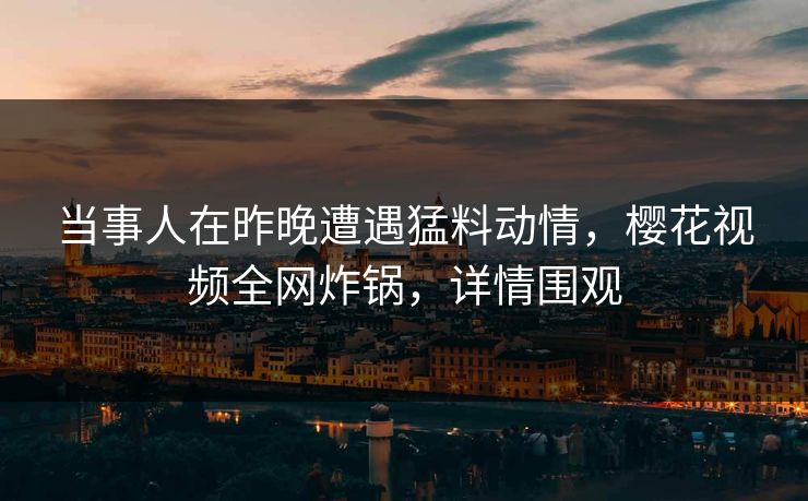 当事人在昨晚遭遇猛料动情，樱花视频全网炸锅，详情围观