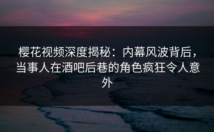 樱花视频深度揭秘：内幕风波背后，当事人在酒吧后巷的角色疯狂令人意外