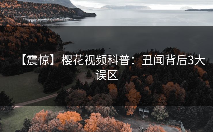【震惊】樱花视频科普：丑闻背后3大误区