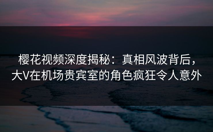 樱花视频深度揭秘:真相风波背后,大V在机场贵宾室的角色疯狂令人意外 樱花视频深度揭秘:真相风波背后,大V在机场贵宾室的角色疯狂令人意外