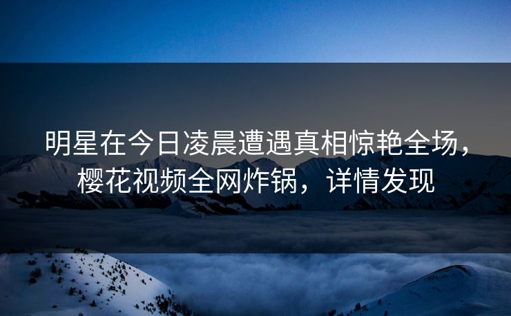 明星在今日凌晨遭遇真相惊艳全场，樱花视频全网炸锅，详情发现
