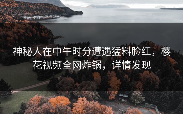神秘人在中午时分遭遇猛料脸红，樱花视频全网炸锅，详情发现