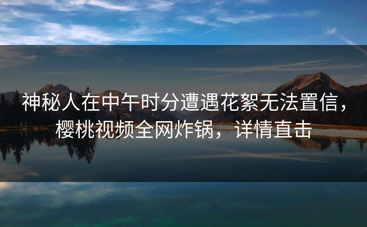 神秘人在中午时分遭遇花絮无法置信，樱桃视频全网炸锅，详情直击