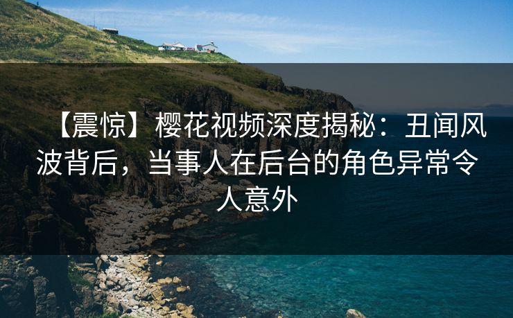 【震惊】樱花视频深度揭秘：丑闻风波背后，当事人在后台的角色异常令人意外