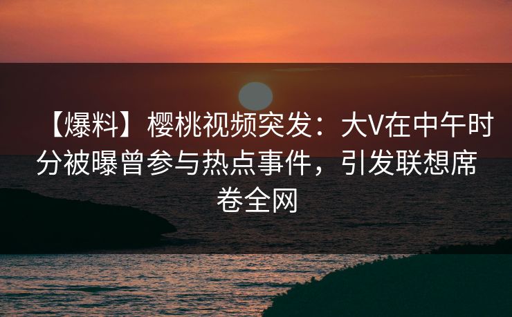 【爆料】樱桃视频突发：大V在中午时分被曝曾参与热点事件，引发联想席卷全网