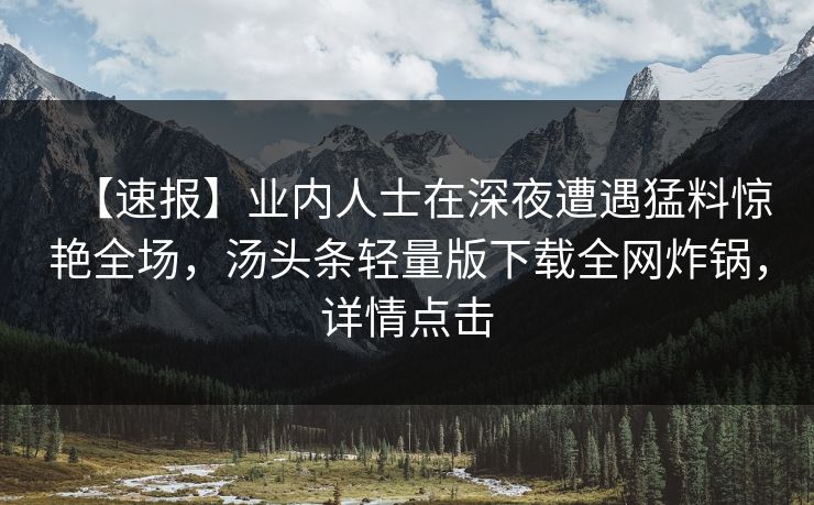 【速报】业内人士在深夜遭遇猛料惊艳全场，汤头条轻量版下载全网炸锅，详情点击