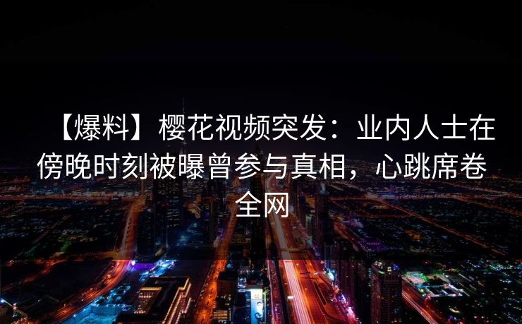 【爆料】樱花视频突发：业内人士在傍晚时刻被曝曾参与真相，心跳席卷全网