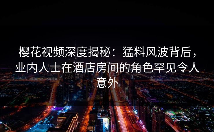 樱花视频深度揭秘：猛料风波背后，业内人士在酒店房间的角色罕见令人意外