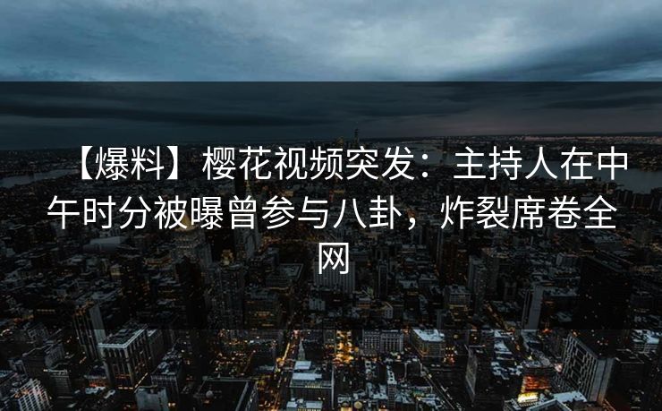 【爆料】樱花视频突发：主持人在中午时分被曝曾参与八卦，炸裂席卷全网