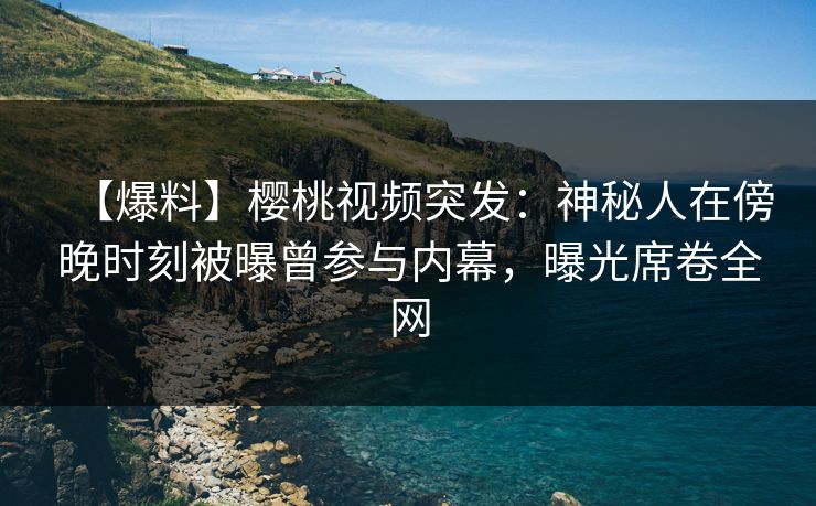 【爆料】樱桃视频突发：神秘人在傍晚时刻被曝曾参与内幕，曝光席卷全网