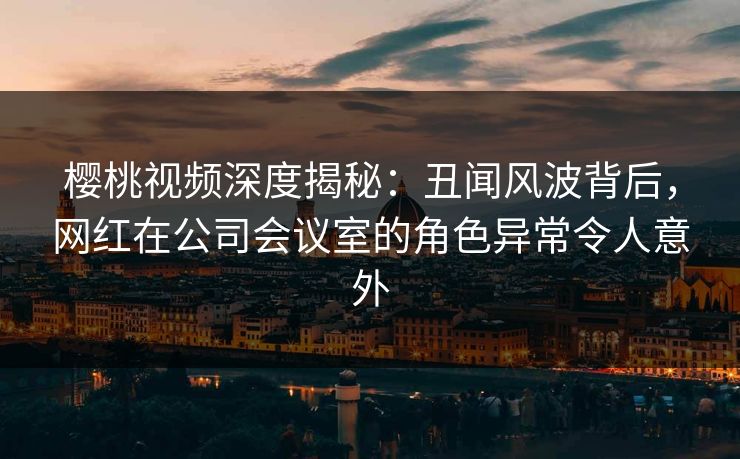 樱桃视频深度揭秘：丑闻风波背后，网红在公司会议室的角色异常令人意外