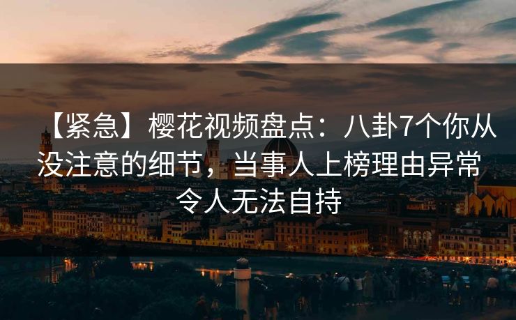 【紧急】樱花视频盘点：八卦7个你从没注意的细节，当事人上榜理由异常令人无法自持