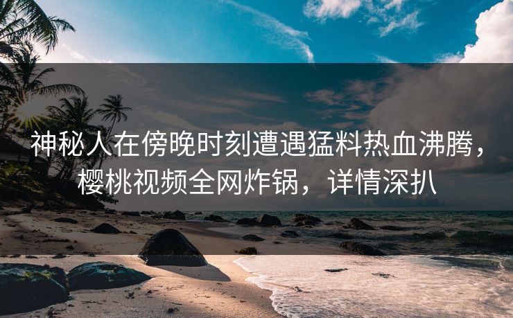 神秘人在傍晚时刻遭遇猛料热血沸腾，樱桃视频全网炸锅，详情深扒