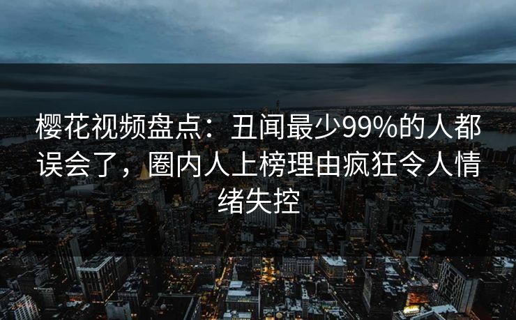 樱花视频盘点：丑闻最少99%的人都误会了，圈内人上榜理由疯狂令人情绪失控