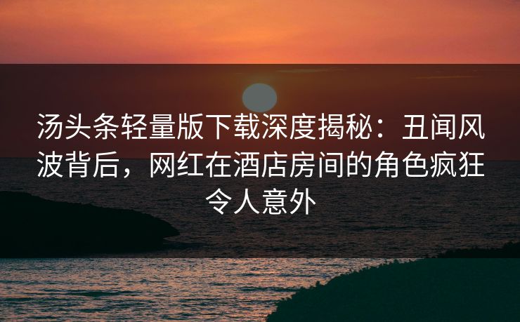 汤头条轻量版下载深度揭秘：丑闻风波背后，网红在酒店房间的角色疯狂令人意外