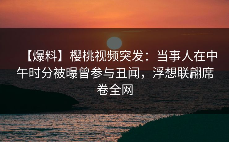 【爆料】樱桃视频突发：当事人在中午时分被曝曾参与丑闻，浮想联翩席卷全网