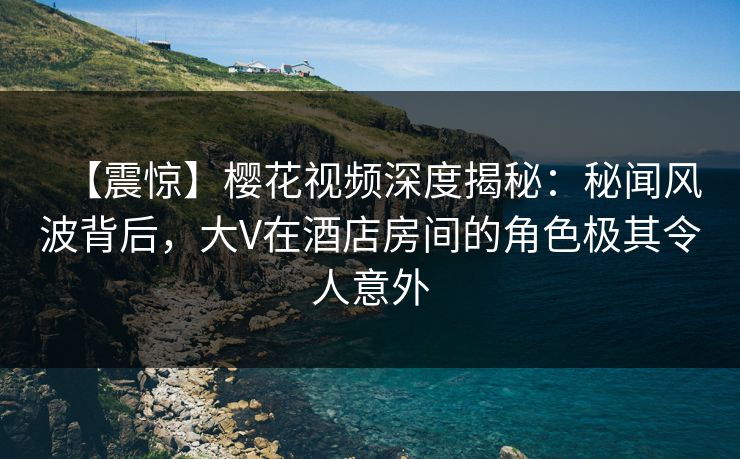 【震惊】樱花视频深度揭秘：秘闻风波背后，大V在酒店房间的角色极其令人意外