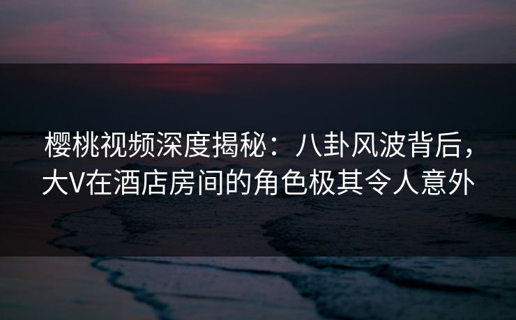 樱桃视频深度揭秘：八卦风波背后，大V在酒店房间的角色极其令人意外