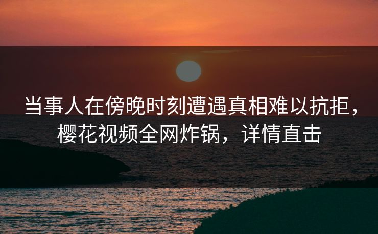 当事人在傍晚时刻遭遇真相难以抗拒，樱花视频全网炸锅，详情直击