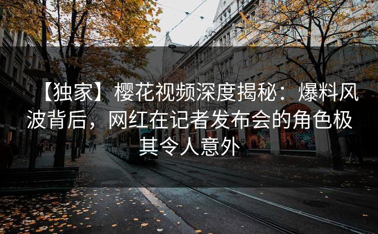 【独家】樱花视频深度揭秘：爆料风波背后，网红在记者发布会的角色极其令人意外