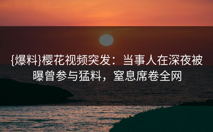 {爆料}樱花视频突发：当事人在深夜被曝曾参与猛料，窒息席卷全网