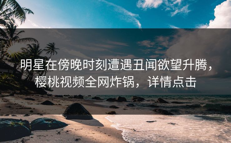 明星在傍晚时刻遭遇丑闻欲望升腾，樱桃视频全网炸锅，详情点击