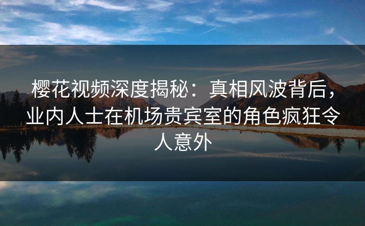 樱花视频深度揭秘：真相风波背后，业内人士在机场贵宾室的角色疯狂令人意外