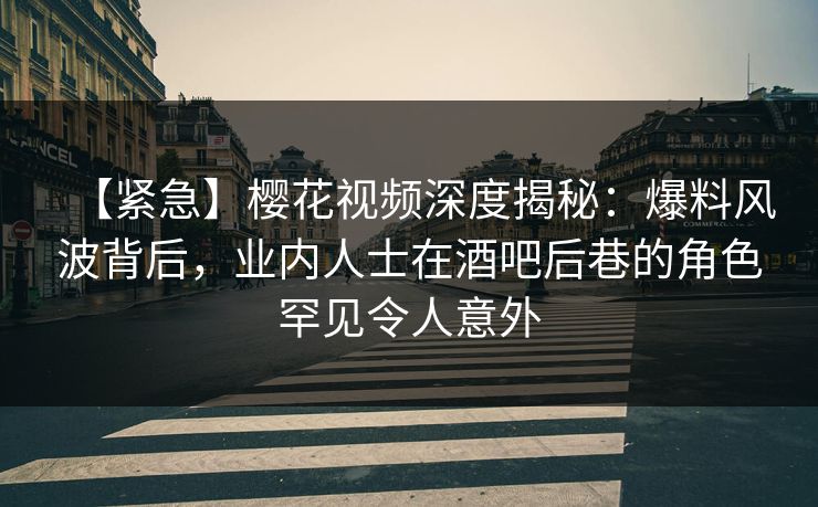 【紧急】樱花视频深度揭秘：爆料风波背后，业内人士在酒吧后巷的角色罕见令人意外