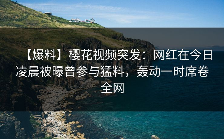 【爆料】樱花视频突发：网红在今日凌晨被曝曾参与猛料，轰动一时席卷全网