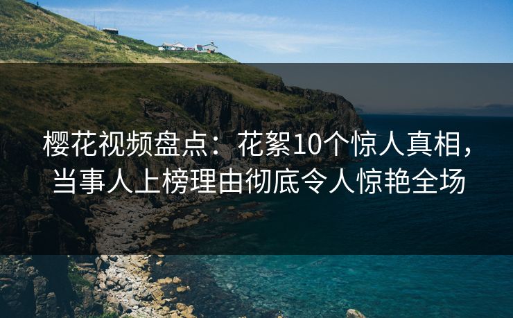 樱花视频盘点：花絮10个惊人真相，当事人上榜理由彻底令人惊艳全场
