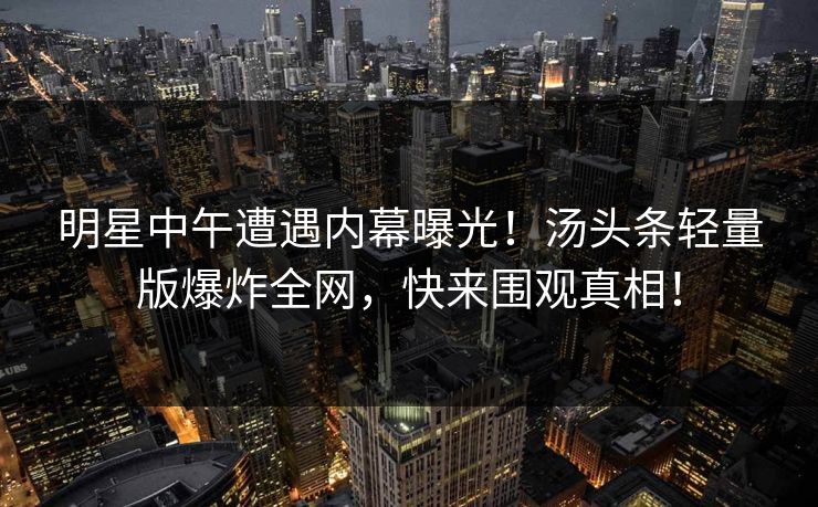 明星中午遭遇内幕曝光！汤头条轻量版爆炸全网，快来围观真相！