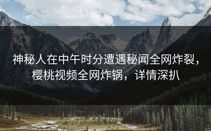 神秘人在中午时分遭遇秘闻全网炸裂，樱桃视频全网炸锅，详情深扒