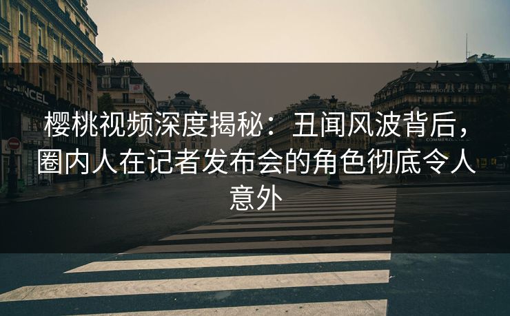 樱桃视频深度揭秘：丑闻风波背后，圈内人在记者发布会的角色彻底令人意外