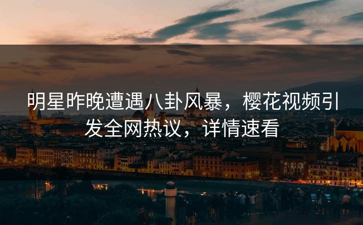 明星昨晚遭遇八卦风暴，樱花视频引发全网热议，详情速看