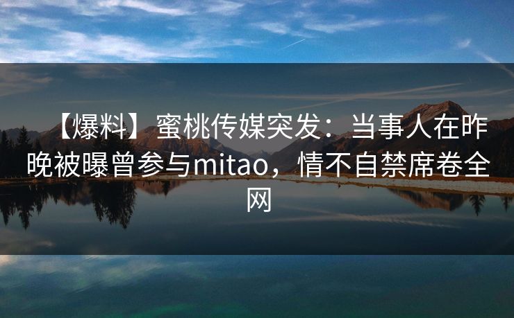 【爆料】蜜桃传媒突发：当事人在昨晚被曝曾参与mitao，情不自禁席卷全网