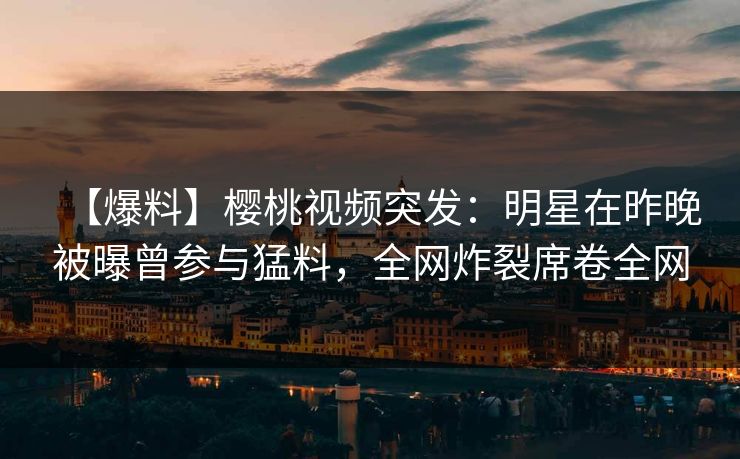 【爆料】樱桃视频突发：明星在昨晚被曝曾参与猛料，全网炸裂席卷全网