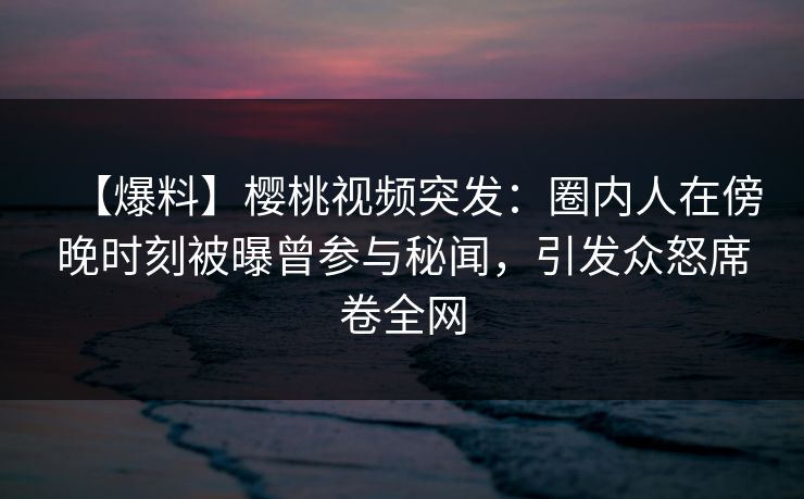 【爆料】樱桃视频突发：圈内人在傍晚时刻被曝曾参与秘闻，引发众怒席卷全网