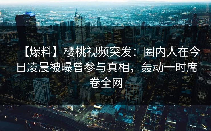 【爆料】樱桃视频突发：圈内人在今日凌晨被曝曾参与真相，轰动一时席卷全网