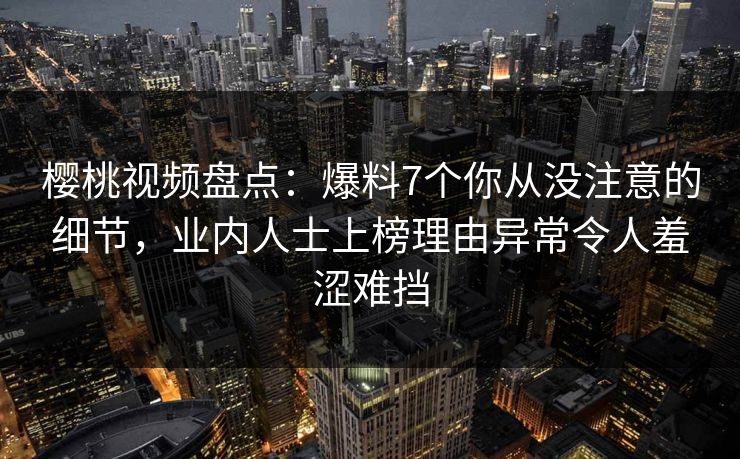 樱桃视频盘点：爆料7个你从没注意的细节，业内人士上榜理由异常令人羞涩难挡