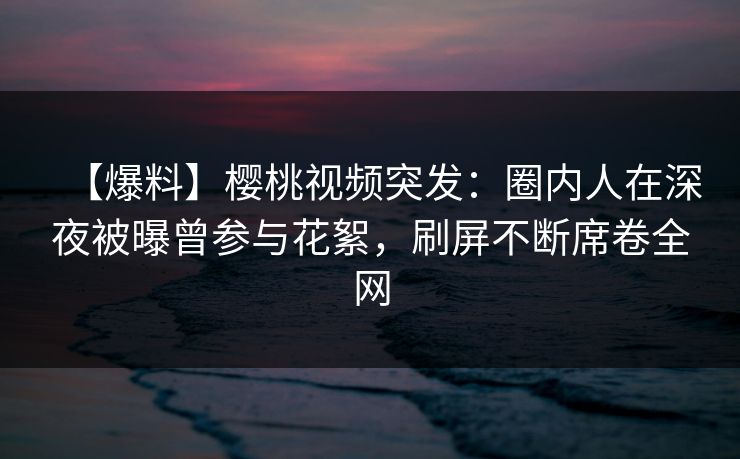 【爆料】樱桃视频突发：圈内人在深夜被曝曾参与花絮，刷屏不断席卷全网
